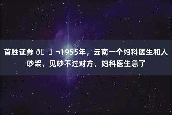 首胜证券 🌬1955年，云南一个妇科医生和人吵架，见吵不过对方，妇科医生急了