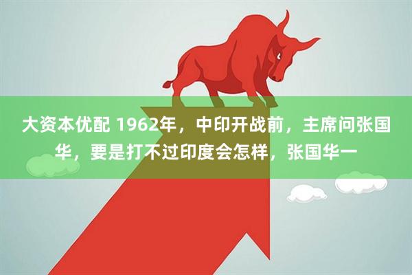 大资本优配 1962年，中印开战前，主席问张国华，要是打不过印度会怎样，张国华一