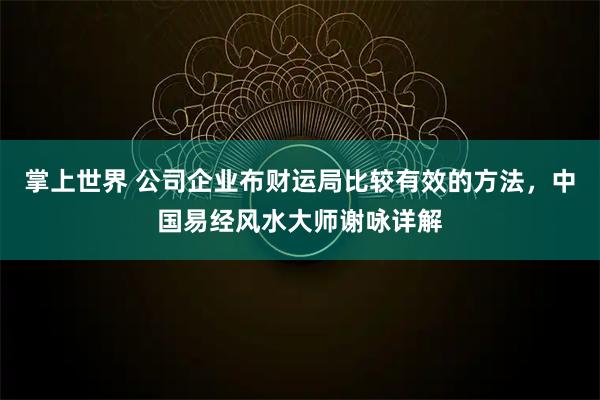 掌上世界 公司企业布财运局比较有效的方法，中国易经风水大师谢咏详解
