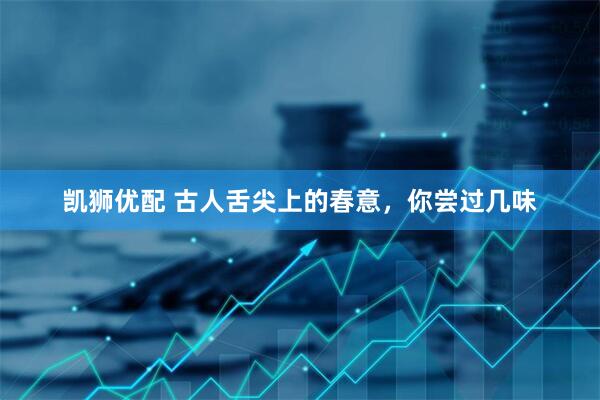 凯狮优配 古人舌尖上的春意，你尝过几味