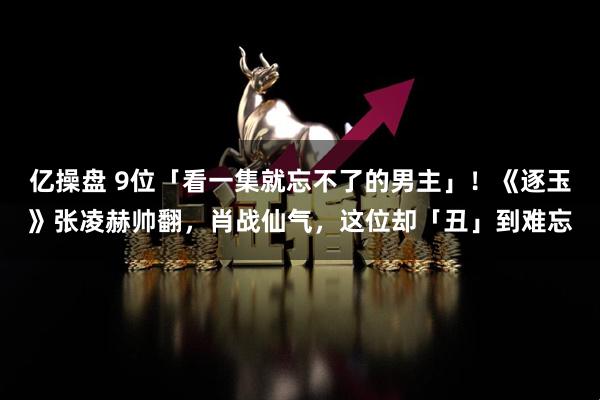 亿操盘 9位「看一集就忘不了的男主」！《逐玉》张凌赫帅翻，肖战仙气，这位却「丑」到难忘