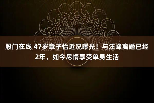 股门在线 47岁章子怡近况曝光！与汪峰离婚已经2年，如今尽情享受单身生活