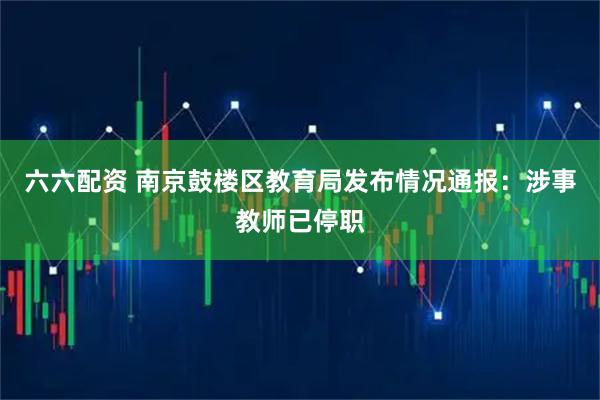 六六配资 南京鼓楼区教育局发布情况通报：涉事教师已停职