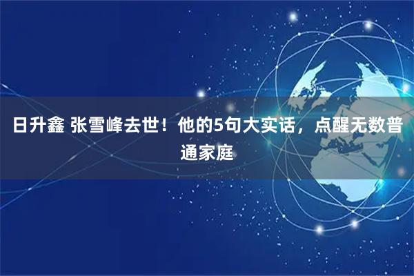 日升鑫 张雪峰去世！他的5句大实话，点醒无数普通家庭