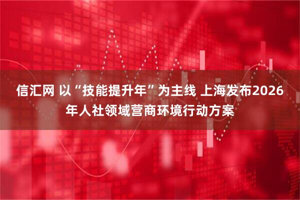 信汇网 以“技能提升年”为主线 上海发布2026年人社领域营商环境行动方案
