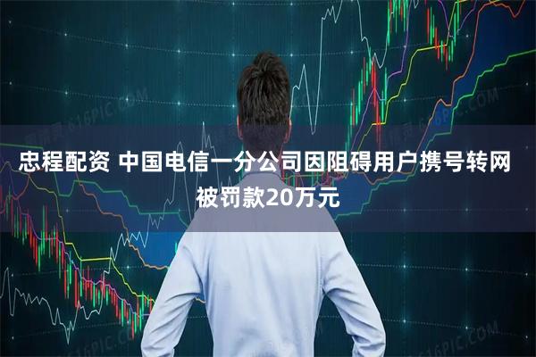 忠程配资 中国电信一分公司因阻碍用户携号转网 被罚款20万元