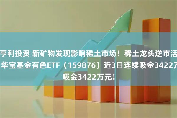 亨利投资 新矿物发现影响稀土市场！稀土龙头逆市活跃，华宝基金有色ETF（159876）近3日连续吸金3422万元！