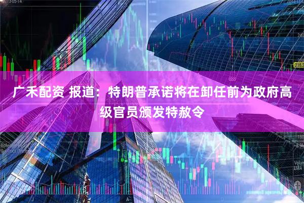 广禾配资 报道：特朗普承诺将在卸任前为政府高级官员颁发特赦令