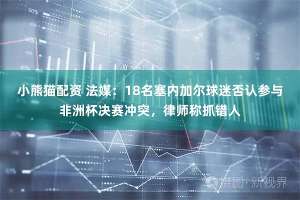 小熊猫配资 法媒：18名塞内加尔球迷否认参与非洲杯决赛冲突，律师称抓错人
