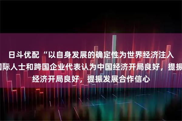 日斗优配 “以自身发展的确定性为世界经济注入稳定性” ——国际人士和跨国企业代表认为中国经济开局良好，提振发展合作信心