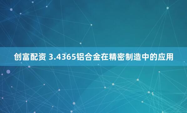 创富配资 3.4365铝合金在精密制造中的应用