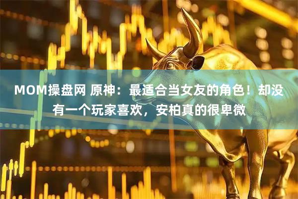 MOM操盘网 原神：最适合当女友的角色！却没有一个玩家喜欢，安柏真的很卑微
