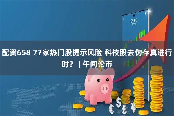 配资658 77家热门股提示风险 科技股去伪存真进行时？ | 午间论市