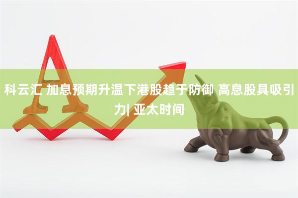 科云汇 加息预期升温下港股趋于防御 高息股具吸引力| 亚太时间