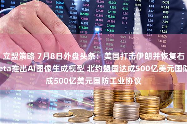 立盟策略 7月8日外盘头条：美国打击伊朗并恢复石油制裁 Meta推出AI图像生成模型 北约盟国达成500亿美元国防工业协议
