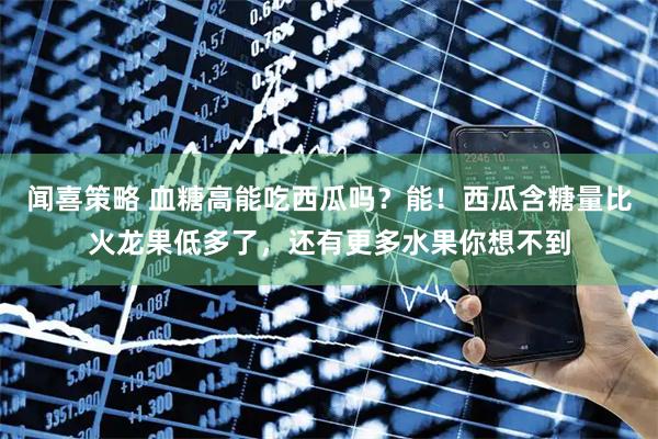 闻喜策略 血糖高能吃西瓜吗？能！西瓜含糖量比火龙果低多了，还有更多水果你想不到