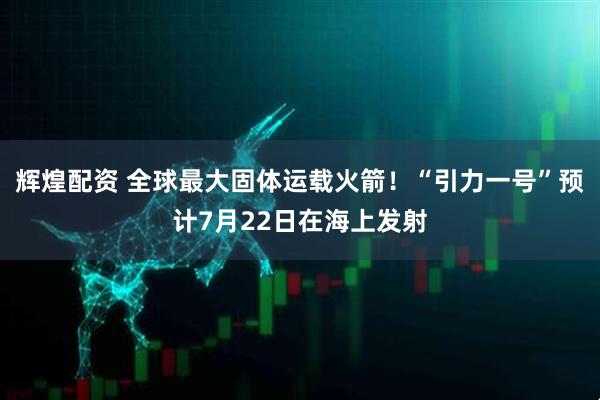辉煌配资 全球最大固体运载火箭！“引力一号”预计7月22日在海上发射