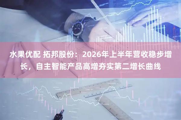 水果优配 拓邦股份：2026年上半年营收稳步增长，自主智能产品高增夯实第二增长曲线