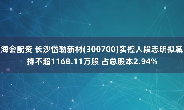 海会配资 长沙岱勒新材(300700)实控人段志明拟减持不超1168.11万股 占总股本2.94%