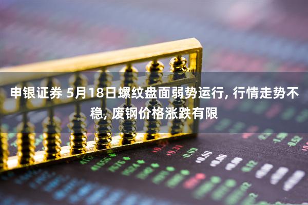 申银证券 5月18日螺纹盘面弱势运行, 行情走势不稳, 废钢价格涨跌有限