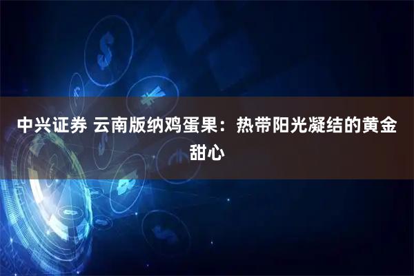 中兴证券 云南版纳鸡蛋果：热带阳光凝结的黄金甜心