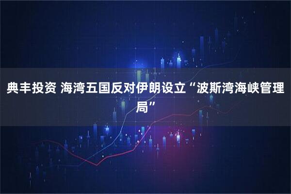 典丰投资 海湾五国反对伊朗设立“波斯湾海峡管理局”