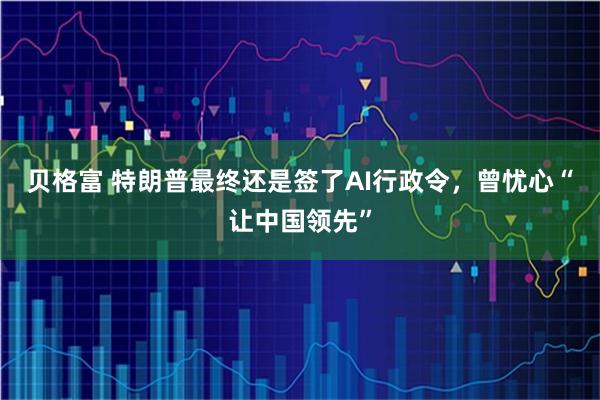 贝格富 特朗普最终还是签了AI行政令，曾忧心“让中国领先”