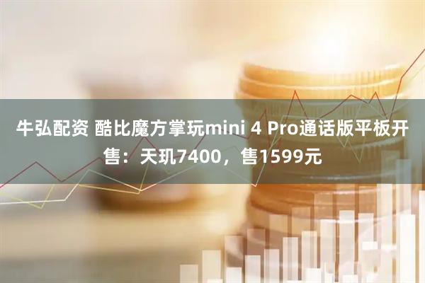 牛弘配资 酷比魔方掌玩mini 4 Pro通话版平板开售：天玑7400，售1599元