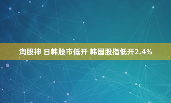 淘股神 日韩股市低开 韩国股指低开2.4%