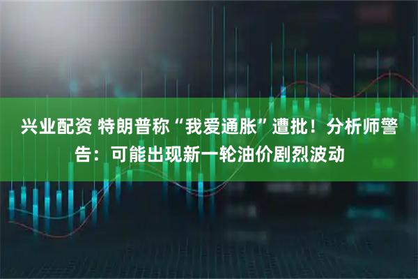兴业配资 特朗普称“我爱通胀”遭批！分析师警告：可能出现新一轮油价剧烈波动