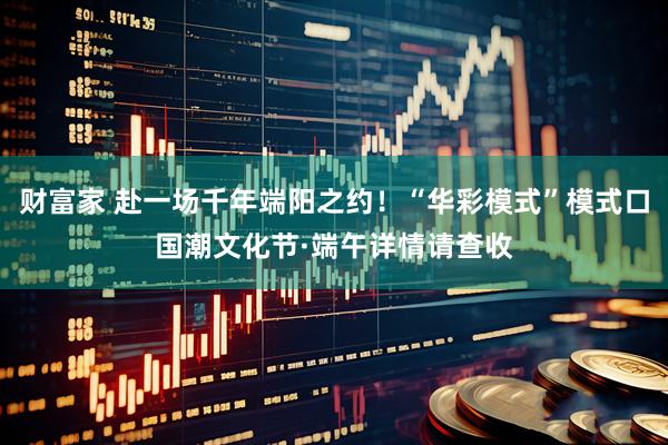 财富家 赴一场千年端阳之约！“华彩模式”模式口国潮文化节·端午详情请查收