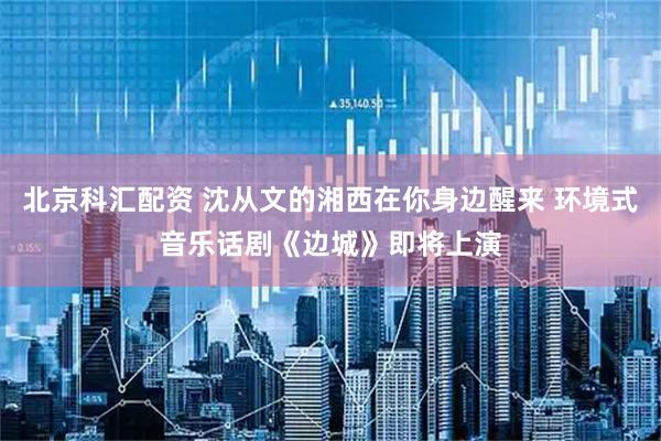 北京科汇配资 沈从文的湘西在你身边醒来 环境式音乐话剧《边城》即将上演