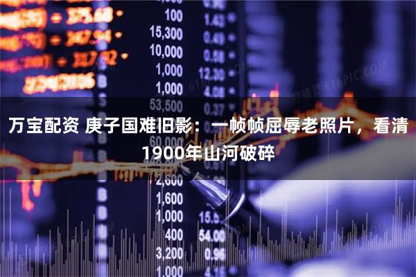 万宝配资 庚子国难旧影：一帧帧屈辱老照片，看清1900年山河破碎